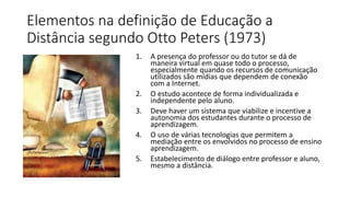 Elementos na definição de Educação a
Distância segundo Otto Peters (1973)
1. A presença do professor ou do tutor se dá de
maneira virtual em quase todo o processo,
especialmente quando os recursos de comunicação
utilizados são mídias que dependem de conexão
com a Internet.
2. O estudo acontece de forma individualizada e
independente pelo aluno.
3. Deve haver um sistema que viabilize e incentive a
autonomia dos estudantes durante o processo de
aprendizagem.
4. O uso de várias tecnologias que permitem a
mediação entre os envolvidos no processo de ensino
aprendizagem.
5. Estabelecimento de diálogo entre professor e aluno,
mesmo a distância.
 