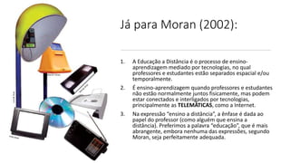 Já para Moran (2002):
1. A Educação a Distância é o processo de ensino-
aprendizagem mediado por tecnologias, no qual
professores e estudantes estão separados espacial e/ou
temporalmente.
2. É ensino-aprendizagem quando professores e estudantes
não estão normalmente juntos fisicamente, mas podem
estar conectados e interligados por tecnologias,
principalmente as TELEMÁTICAS, como a Internet.
3. Na expressão “ensino a distância”, a ênfase é dada ao
papel do professor (como alguém que ensina a
distância). Preferimos a palavra “educação”, que é mais
abrangente, embora nenhuma das expressões, segundo
Moran, seja perfeitamente adequada.
 