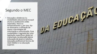 Segundo o MEC
• Educação a distância é a
modalidade educacional na qual
alunos e professores estão
separados, física ou
temporalmente e, por isso, faz-
se necessária a utilização de
meios e tecnologias de
informação e comunicação. Essa
modalidade é regulada por uma
legislação específica e pode ser
implantada na educação básica
(educação de jovens e adultos,
educação profissional técnica de
nível médio) e na educação
superior.
 