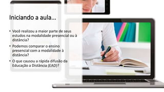 Iniciando a aula...
• Você realizou a maior parte de seus
estudos na modalidade presencial ou à
distância?
• Podemos comparar o ensino
presencial com a modalidade à
distância?
• O que causou a rápida difusão da
Educação a Distância (EAD)?
 