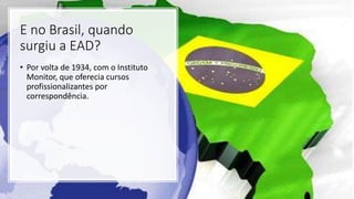 E no Brasil, quando
surgiu a EAD?
• Por volta de 1934, com o Instituto
Monitor, que oferecia cursos
profissionalizantes por
correspondência.
 