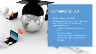 Conceitos de EAD
• Existem diversas definições.
• Todas as definições encontradas têm muito
em comum no que diz respeito aos
seguintes aspectos:
• a distância física entre professor e
aluno;
• a forma de estudo;
• o uso de tecnologias de informação e
comunicação (TICs) para promover a
interação.
 