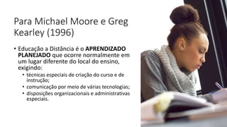 Para Michael Moore e Greg
Kearley (1996)
• Educação a Distância é o APRENDIZADO
PLANEJADO que ocorre normalmente em
um lugar diferente do local do ensino,
exigindo:
• técnicas especiais de criação do curso e de
instrução;
• comunicação por meio de várias tecnologias;
• disposições organizacionais e administrativas
especiais.
 