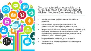 Cinco características essenciais para
definir Educação a Distância segundo
Michael Moore e Greg Kearley (1996)
1. Separação física e geográfica entre estudante e
professor.
2. Planejamento e preparação dos materiais de
aprendizado por uma organização educacional.
3. No processo de ensino e aprendizagem, os suportes que
viabilizam e incentivam a autonomia dos alunos são
importantes para encorajar a interação entre eles e
contribuir para a aprendizagem.
4. O aprendizado é planejado, e não acidental.
5. A comunicação acontece por meio de tecnologias e
mídias diversas.
 