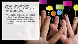 De acordo com Otto
Peters (1973), citado por
Nunes em 1992.
• A Educação a Distância é um método
racional de partilhar conhecimento,
habilidades e atitudes, aplicando os
princípios organizacionais e a divisão
do trabalho.
 