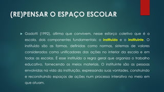 (RE)PENSAR O ESPAÇO ESCOLAR
 Gadotti (1992), afirma que convivem, nesse esforço coletivo que é a
escola, dois componentes fundamentais: o instituído e o instituinte. O
instituído são as formas, definidas como normas, sistemas de valores
considerados como unificadores das ações no interior da escola e em
todas as escolas. É esse instituído a regra geral que organiza o trabalho
educativo, fornecendo os meios materiais. O instituinte são as pessoas
envolvidas na vida da instituição, expressando suas vontades, construindo
e reconstruindo espaços de ações num processo interativo no meio em
que atuam.
 