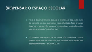 (RE)PENSAR O ESPAÇO ESCOLAR
 “ [...] o desenvolvimento pessoal e profissional depende muito
do contexto em que exercemos nossa atividade. Todo professor
deve ver a escola não somente como o lugar onde ele ensina,
mas onde aprende” (NÓVOA, 2001)
 “O professor que acaba de se formar não pode ficar com as
piores turmas nem ser colocado nas unidades mais difíceis sem
acompanhamento”. (NÓVOA, 2011)
 
