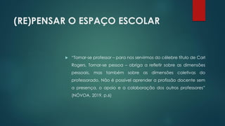 (RE)PENSAR O ESPAÇO ESCOLAR
 “Tornar-se professor – para nos servirmos do célebre título de Carl
Rogers, Tornar-se pessoa – obriga a refletir sobre as dimensões
pessoais, mas também sobre as dimensões coletivas do
professorado. Não é possível aprender a profissão docente sem
a presença, o apoio e a colaboração dos outros professores”
(NÓVOA, 2019, p.6)
 