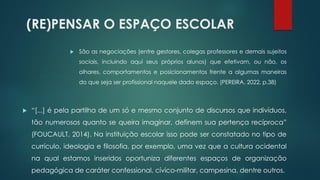 (RE)PENSAR O ESPAÇO ESCOLAR
 São as negociações (entre gestores, colegas professores e demais sujeitos
sociais, incluindo aqui seus próprios alunos) que efetivam, ou não, os
olhares, comportamentos e posicionamentos frente a algumas maneiras
do que seja ser profissional naquele dado espaço. (PEREIRA, 2022, p.38)
 “[...] é pela partilha de um só e mesmo conjunto de discursos que indivíduos,
tão numerosos quanto se queira imaginar, definem sua pertença recíproca”
(FOUCAULT, 2014). Na instituição escolar isso pode ser constatado no tipo de
currículo, ideologia e filosofia, por exemplo, uma vez que a cultura ocidental
na qual estamos inseridos oportuniza diferentes espaços de organização
pedagógica de caráter confessional, cívico-militar, campesina, dentre outros.
 