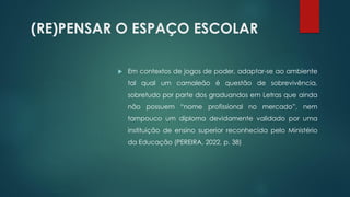 (RE)PENSAR O ESPAÇO ESCOLAR
 Em contextos de jogos de poder, adaptar-se ao ambiente
tal qual um camaleão é questão de sobrevivência,
sobretudo por parte dos graduandos em Letras que ainda
não possuem “nome profissional no mercado”, nem
tampouco um diploma devidamente validado por uma
instituição de ensino superior reconhecida pelo Ministério
da Educação (PEREIRA, 2022, p. 38)
 