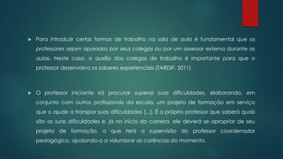  Para introduzir certas formas de trabalho na sala de aula é fundamental que os
professores sejam apoiados por seus colegas ou por um assessor externo durante as
aulas. Neste caso, o auxílio dos colegas de trabalho é importante para que o
professor desenvolva os saberes experienciais (TARDIF, 2011)
 O professor iniciante irá procurar superar suas dificuldades, elaborando, em
conjunto com outros profissionais da escola, um projeto de formação em serviço
que o ajude a transpor suas dificuldades [...]. É o próprio professor que saberá quais
são as suas dificuldades e, já no início da carreira, ele deverá se apropriar de seu
projeto de formação, o que terá a supervisão do professor coordenador
pedagógico, ajudando-o a vislumbrar as carências do momento.
 