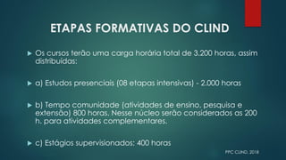 ETAPAS FORMATIVAS DO CLIND
 Os cursos terão uma carga horária total de 3.200 horas, assim
distribuídas:
 a) Estudos presenciais (08 etapas intensivas) - 2.000 horas
 b) Tempo comunidade (atividades de ensino, pesquisa e
extensão) 800 horas. Nesse núcleo serão considerados as 200
h. para atividades complementares.
 c) Estágios supervisionados: 400 horas
PPC CLIND, 2018
 