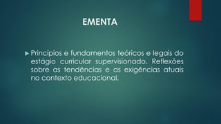 EMENTA
 Princípios e fundamentos teóricos e legais do
estágio curricular supervisionado. Reflexões
sobre as tendências e as exigências atuais
no contexto educacional.
 