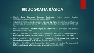 BIBLIOGRAFIA BÁSICA
 BRASIL. Base Nacional Comum Curricular: Ensino Médio. Brasília:
MEC/Secretaria de Educação Básica, 2018.
 AQUINO, Inlio Croppa. Confrontos na Sala de Aula: Uma leitura institucional
da relação professor-aluno. 1ª ed. São Paulo: Summus Editorial, 1996. vol.
42.
 BECKER, Fernando. Epistemologia do Professor: O cotidiano da escola.
Petrópolis: Vozes, 1999.
 BRASIL- Ministério da Educação. Secretaria de Ensino Fundamental –
Parâmetros Curriculares Nacionais. Introdução – Brasília, MEC/SEF, 1997.
 BRASIL. Ministério da Educação. Parâmetros Curriculares Nacionais de
Língua Portuguesa –3° e 4° ciclos. Brasília, MEC/SEF, 1997.
 BRASIL – Ministério da Educação. Secretaria de Ensino Fundamental.
Referenciais para a formação de professores. Brasília, 1999.
 