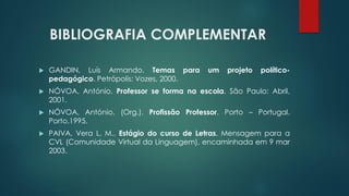 BIBLIOGRAFIA COMPLEMENTAR
 GANDIN, Luís Armando. Temas para um projeto político-
pedagógico. Petrópolis: Vozes, 2000.
 NÓVOA, António. Professor se forma na escola. São Paulo: Abril,
2001.
 NÓVOA, António. (Org.). Profissão Professor. Porto – Portugal.
Porto.1995.
 PAIVA, Vera L. M.. Estágio do curso de Letras. Mensagem para a
CVL (Comunidade Virtual da Linguagem), encaminhada em 9 mar
2003.
 