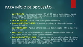 PARA INÍCIO DE DISCUSSÃO...
 Lei nº 9.394/96 – estabelece em seu § 8º, art. 62, que os currículos dos cursos
da formação de docentes terão por referência a Base Nacional Comum
Curricular (BNCC-Educação Básica).
 Lei nº 11.788/2008 - Dispõe sobre o estágio de estudantes.
 Parecer CNE/CEB nº 7/2010 - Diretrizes Curriculares Nacionais Gerais para a
Educação Básica.
 Lei n° 13.005/2014 – Aprova o Plano Nacional de Educação – PNE e dá outras
providências.
 BNCC 2018 – Anos finais do Ensino Fundamental e Ensino Médio (área de
linguagens e trabalho com a Língua Portuguesa).
 Resolução CNE/CP nº 1/2020 - Dispõe sobre as Diretrizes Curriculares Nacionais
para a Formação Continuada de Professores da Educação Básica e institui a
Base Nacional Comum para a Formação Continuada de Professores da
Educação Básica (BNC-Formação Continuada).
 