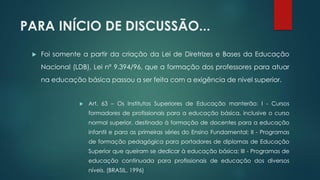 PARA INÍCIO DE DISCUSSÃO...
 Foi somente a partir da criação da Lei de Diretrizes e Bases da Educação
Nacional (LDB), Lei nº 9.394/96, que a formação dos professores para atuar
na educação básica passou a ser feita com a exigência de nível superior.
 Art. 63 – Os Institutos Superiores de Educação manterão: I - Cursos
formadores de profissionais para a educação básica, inclusive o curso
normal superior, destinado à formação de docentes para a educação
infantil e para as primeiras séries do Ensino Fundamental; II - Programas
de formação pedagógica para portadores de diplomas de Educação
Superior que queiram se dedicar à educação básica; III - Programas de
educação continuada para profissionais de educação dos diversos
níveis. (BRASIL, 1996)
 