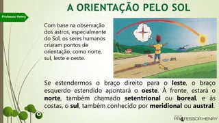 Com base na observação
dos astros, especialmente
do Sol, os seres humanos
criaram pontos de
orientação, como norte,
sul, leste e oeste.
Se estendermos o braço direito para o leste, o braço
esquerdo estendido apontará o oeste. À frente, estará o
norte, também chamado setentrional ou boreal, e às
costas, o sul, também conhecido por meridional ou austral.
Professor Henry
 