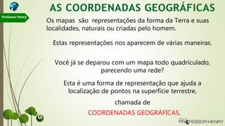 Esta é uma forma de representação que ajuda a
localização de pontos na superfície terrestre,
chamada de
COORDENADAS GEOGRÁFICAS.
Os mapas são representações da forma da Terra e suas
localidades, naturais ou criadas pelo homem.
Estas representações nos aparecem de várias maneiras.
Você já se deparou com um mapa todo quadriculado,
parecendo uma rede?
Professor Henry
 