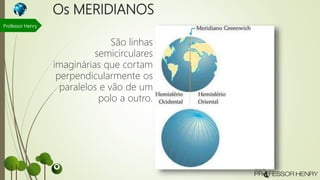 Os MERIDIANOS
São linhas
semicirculares
imaginárias que cortam
perpendicularmente os
paralelos e vão de um
polo a outro.
Professor Henry
 