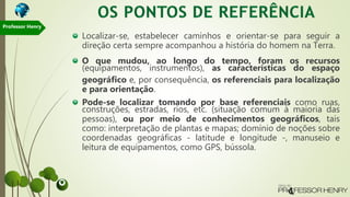 Localizar-se, estabelecer caminhos e orientar-se para seguir a
direção certa sempre acompanhou a história do homem na Terra.
O que mudou, ao longo do tempo, foram os recursos
(equipamentos, instrumentos), as características do espaço
geográfico e, por consequência, os referenciais para localização
e para orientação.
Pode-se localizar tomando por base referenciais como ruas,
construções, estradas, rios, etc. (situação comum à maioria das
pessoas), ou por meio de conhecimentos geográficos, tais
como: interpretação de plantas e mapas; domínio de noções sobre
coordenadas geográficas - latitude e longitude -, manuseio e
leitura de equipamentos, como GPS, bússola.
Professor Henry
 