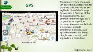 Atualmente vem sendo usado
um aparelho localizador digital
chamado GPS, das iniciais em
inglês de Global Positioning
System, isto é, Sistema Global
de Posicionamento, que
permite a determinação exata
da posição na superfície
terrestre, informando a latitude
e longitude, além de
determinar a altitude. Esse
aparelho informa também a
direção que o usuário está
seguindo e a velocidade.
Aparelho de GPS
Professor Henry
 