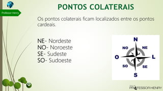 NE- Nordeste
NO- Noroeste
SE- Sudeste
SO- Sudoeste
Professor Henry
Os pontos colaterais ficam localizados entre os pontos
cardeais.
 