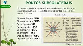 Os pontos subcolaterais (também chamados de intermédios ou
intermediários) ficam localizados entre os pontos cardeais e os
pontos colaterais.
Nor-nordeste – NNE
Nor-noroeste – NNO
Su-sudeste – SSE
Su-sudoeste – SSO
Es-nordeste – ENE
Es-sudeste – ESE
Oes-sudoeste – OSO
Oes-noroeste – ONO
Professor Henry
 