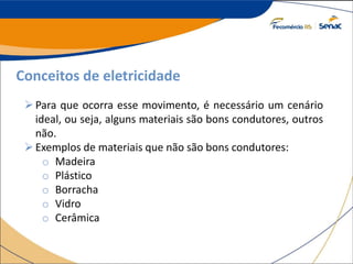 Conceitos de eletricidade
Para que ocorra esse movimento, é necessário um cenário
ideal, ou seja, alguns materiais são bons condutores, outros
não.
Exemplos de materiais que não são bons condutores:
o Madeira
o Plástico
o Borracha
o Vidro
o Cerâmica
 
