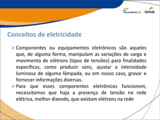 Conceitos de eletricidade
Componentes ou equipamentos eletrônicos são aqueles
que, de alguma forma, manipulam as variações de carga e
movimento de elétrons (tipos de tensões) para finalidades
específicas, como produzir sons, ajustar a intensidade
luminosa de alguma lâmpada, ou em nosso caso, gravar e
fornecer informações diversas.
Para que esses componentes eletrônicos funcionem,
necessitamos que haja a presença de tensão na rede
elétrica, melhor dizendo, que existam elétrons na rede
 