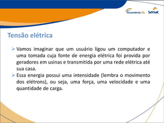 Tensão elétrica
Vamos imaginar que um usuário ligou um computador e
uma tomada cuja fonte de energia elétrica foi provida por
geradores em usinas e transmitida por uma rede elétrica até
sua casa.
Essa energia possui uma intensidade (lembra o movimento
dos elétrons), ou seja, uma força, uma velocidade e uma
quantidade de carga.
 