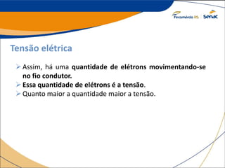 Tensão elétrica
Assim, há uma quantidade de elétrons movimentando-se
no fio condutor.
Essa quantidade de elétrons é a tensão.
Quanto maior a quantidade maior a tensão.
 