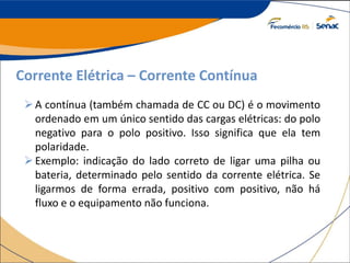 Corrente Elétrica – Corrente Contínua
A contínua (também chamada de CC ou DC) é o movimento
ordenado em um único sentido das cargas elétricas: do polo
negativo para o polo positivo. Isso significa que ela tem
polaridade.
Exemplo: indicação do lado correto de ligar uma pilha ou
bateria, determinado pelo sentido da corrente elétrica. Se
ligarmos de forma errada, positivo com positivo, não há
fluxo e o equipamento não funciona.
 