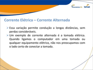 Corrente Elétrica – Corrente Alternada
Essa variação permite condução a longas distâncias, sem
perdas consideráveis.
Um exemplo de corrente alternada é a tomada elétrica.
Quando ligamos o computador em uma tomada ou
qualquer equipamento elétrico, não nos preocupamos com
o lado certo de conectar a tomada.
 