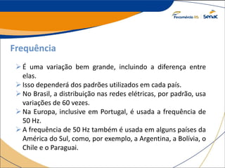 Frequência
É uma variação bem grande, incluindo a diferença entre
elas.
Isso dependerá dos padrões utilizados em cada país.
No Brasil, a distribuição nas redes elétricas, por padrão, usa
variações de 60 vezes.
Na Europa, inclusive em Portugal, é usada a frequência de
50 Hz.
A frequência de 50 Hz também é usada em alguns países da
América do Sul, como, por exemplo, a Argentina, a Bolívia, o
Chile e o Paraguai.
 