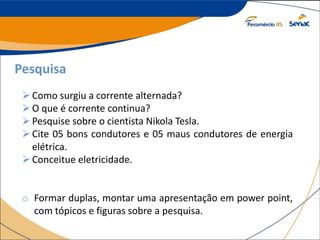 Pesquisa
Como surgiu a corrente alternada?
O que é corrente continua?
Pesquise sobre o cientista Nikola Tesla.
Cite 05 bons condutores e 05 maus condutores de energia
elétrica.
Conceitue eletricidade.
o Formar duplas, montar uma apresentação em power point,
com tópicos e figuras sobre a pesquisa.
 