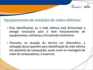 Equipamentos de medição de redes elétricas
Para identificamos se a rede elétrica está fornecendo a
energia necessária para o bom funcionamento de
equipamentos, utilizamos a ferramenta multímetro.
 Portanto, na atuação do técnico em informática, a
utilização desse aparelho para identificação de rede elétrica
em aparelhos de computador, assim como na montagem de
redes de computadores, é essencial.
 