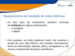 Equipamentos de medição de redes elétricas
Há dois tipos de multímetros (também chamado
de multiteste por alguns profissionais):
o o analógico
o o digital
Com qualquer um deles podemos medir não somente a
tensão de uma rede elétrica, mas também aterramentos,
fontes de alimentação, baterias, pilhas, carregadores e, até
mesmo, componentes de placas e periféricos.
 