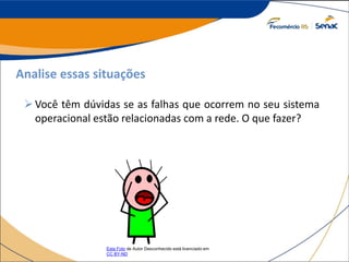 Analise essas situações
Você têm dúvidas se as falhas que ocorrem no seu sistema
operacional estão relacionadas com a rede. O que fazer?
Esta Foto de Autor Desconhecido está licenciado em
CC BY-ND
 