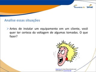Analise essas situações
Antes de instalar um equipamento em um cliente, você
quer ter certeza da voltagem de algumas tomadas. O que
fazer?
Esta Foto de Autor Desconhecido está
licenciado em CC BY-NC-ND
 