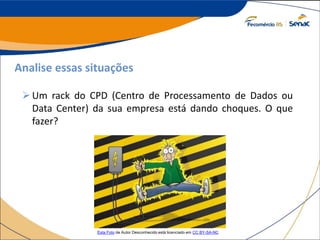 Analise essas situações
Um rack do CPD (Centro de Processamento de Dados ou
Data Center) da sua empresa está dando choques. O que
fazer?
Esta Foto de Autor Desconhecido está licenciado em CC BY-SA-NC
 