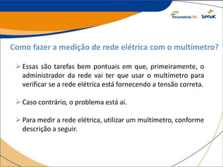 Como fazer a medição de rede elétrica com o multímetro?
Essas são tarefas bem pontuais em que, primeiramente, o
administrador da rede vai ter que usar o multímetro para
verificar se a rede elétrica está fornecendo a tensão correta.
Caso contrário, o problema está ai.
Para medir a rede elétrica, utilizar um multímetro, conforme
descrição a seguir.
 