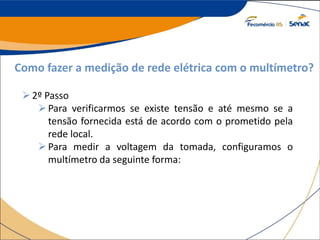 Como fazer a medição de rede elétrica com o multímetro?
2º Passo
Para verificarmos se existe tensão e até mesmo se a
tensão fornecida está de acordo com o prometido pela
rede local.
Para medir a voltagem da tomada, configuramos o
multímetro da seguinte forma:
 