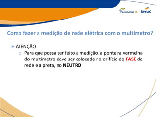 Como fazer a medição de rede elétrica com o multímetro?
ATENÇÃO
o Para que possa ser feito a medição, a ponteira vermelha
do multímetro deve ser colocada no orifício do FASE de
rede e a preta, no NEUTRO
 