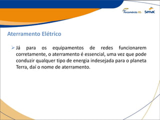 Aterramento Elétrico
Já para os equipamentos de redes funcionarem
corretamente, o aterramento é essencial, uma vez que pode
conduzir qualquer tipo de energia indesejada para o planeta
Terra, daí o nome de aterramento.
 