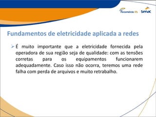 Fundamentos de eletricidade aplicada a redes
É muito importante que a eletricidade fornecida pela
operadora de sua região seja de qualidade: com as tensões
corretas para os equipamentos funcionarem
adequadamente. Caso isso não ocorra, teremos uma rede
falha com perda de arquivos e muito retrabalho.
 