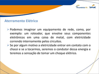 Aterramento Elétrico
Podemos imaginar um equipamento de rede, como, por
exemplo: um roteador, que envolve seus componentes
eletrônicos em uma caixa de metal, com eletricidade
correndo internamente pelos circuitos.
Se por algum motivo a eletricidade entrar em contato com o
chassi e se a tocarmos, seremos o condutor dessa energia e
teremos a sensação de tomar um choque elétrico.
 