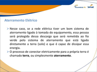 Aterramento Elétrico
Nesse caso, se a rede elétrica tiver um bom sistema de
aterramento ligado à tomada do equipamento, essa pessoa
será protegida dessa descarga que será remetida ao fio
verde pelo sistema de aterramento que está ligado
diretamente a terra (solo) e que é capaz de dissipar essa
energia.
O processo de conectar eletricamente para a própria terra é
chamado terra, ou simplesmente aterramento.
 