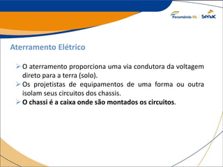 Aterramento Elétrico
O aterramento proporciona uma via condutora da voltagem
direto para a terra (solo).
Os projetistas de equipamentos de uma forma ou outra
isolam seus circuitos dos chassis.
O chassi é a caixa onde são montados os circuitos.
 
