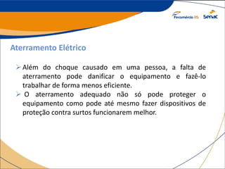 Aterramento Elétrico
Além do choque causado em uma pessoa, a falta de
aterramento pode danificar o equipamento e fazê-lo
trabalhar de forma menos eficiente.
 O aterramento adequado não só pode proteger o
equipamento como pode até mesmo fazer dispositivos de
proteção contra surtos funcionarem melhor.
 